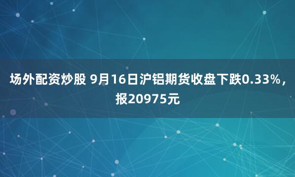 场外配资炒股 9月16日沪铝期货收盘下跌0.33%，报20975元