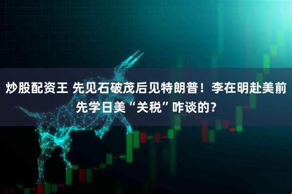 炒股配资王 先见石破茂后见特朗普！李在明赴美前先学日美“关税”咋谈的？