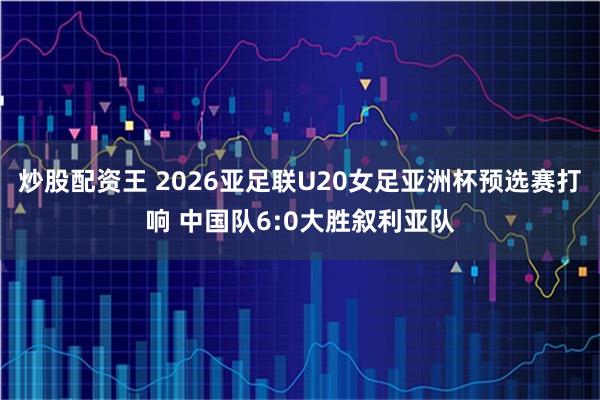 炒股配资王 2026亚足联U20女足亚洲杯预选赛打响 中国队6:0大胜叙利亚队