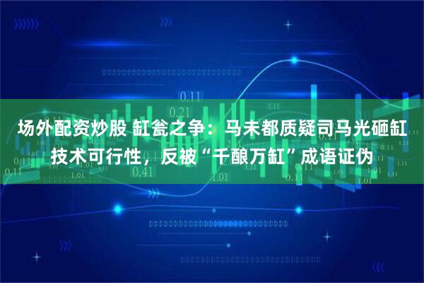 场外配资炒股 缸瓮之争：马未都质疑司马光砸缸技术可行性，反被“千酿万缸”成语证伪