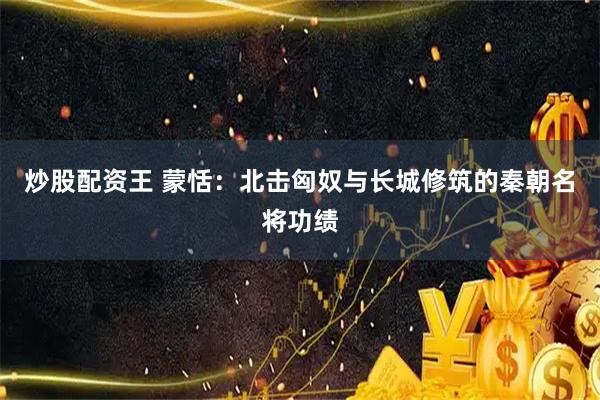 炒股配资王 蒙恬：北击匈奴与长城修筑的秦朝名将功绩