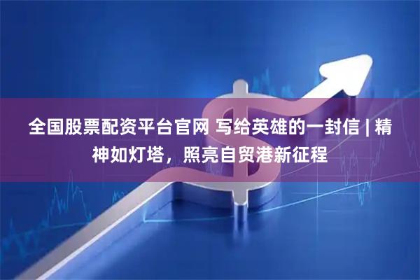 全国股票配资平台官网 写给英雄的一封信 | 精神如灯塔，照亮自贸港新征程