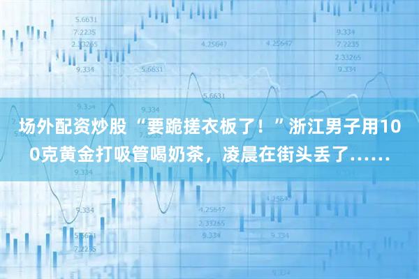 场外配资炒股 “要跪搓衣板了！”浙江男子用100克黄金打吸管喝奶茶，凌晨在街头丢了……