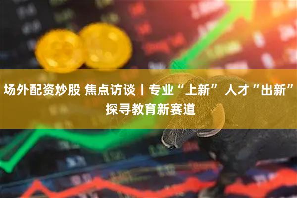 场外配资炒股 焦点访谈丨专业“上新”&#32;人才“出新”&#32;探寻教育新赛道