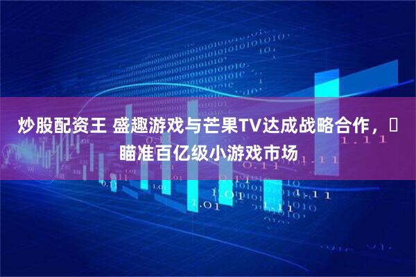 炒股配资王 盛趣游戏与芒果TV达成战略合作，​瞄准百亿级小游戏市场