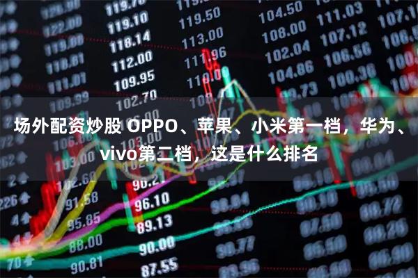 场外配资炒股 OPPO、苹果、小米第一档，华为、vivo第二档，这是什么排名