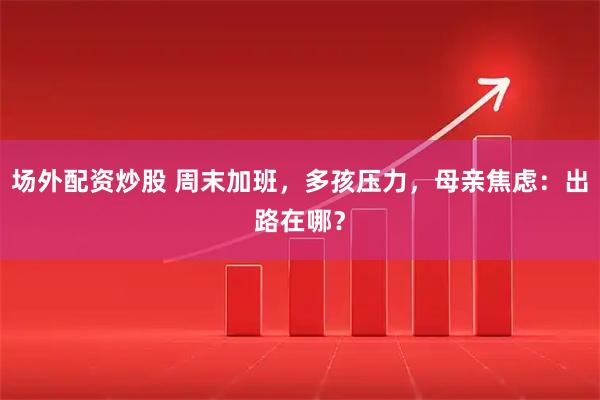 场外配资炒股 周末加班，多孩压力，母亲焦虑：出路在哪？