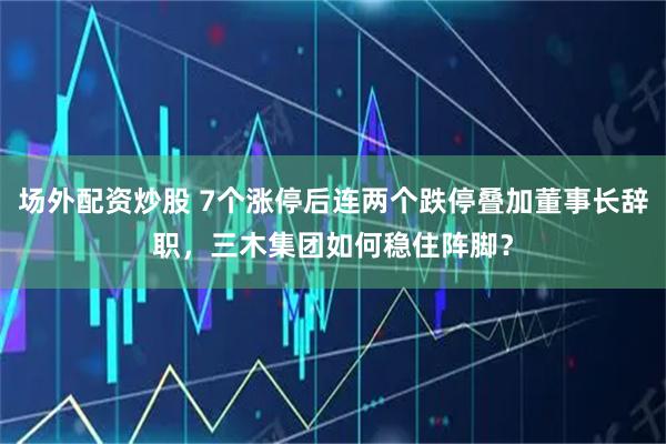 场外配资炒股 7个涨停后连两个跌停叠加董事长辞职，三木集团如何稳住阵脚？
