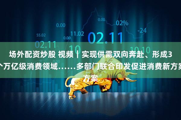 场外配资炒股 视频｜实现供需双向奔赴、形成3个万亿级消费领域……多部门联合印发促进消费新方案