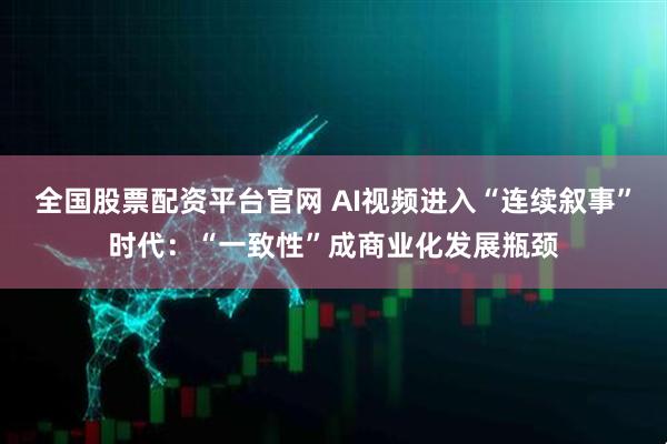 全国股票配资平台官网 AI视频进入“连续叙事”时代：“一致性”成商业化发展瓶颈