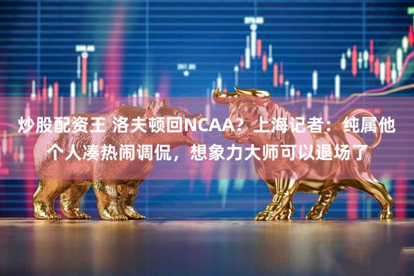 炒股配资王 洛夫顿回NCAA？上海记者：纯属他个人凑热闹调侃，想象力大师可以退场了