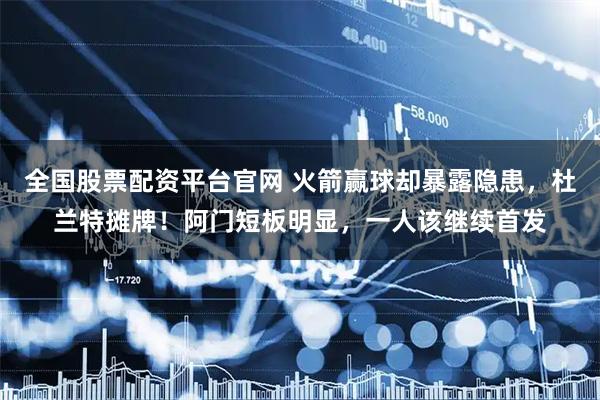 全国股票配资平台官网 火箭赢球却暴露隐患，杜兰特摊牌！阿门短板明显，一人该继续首发