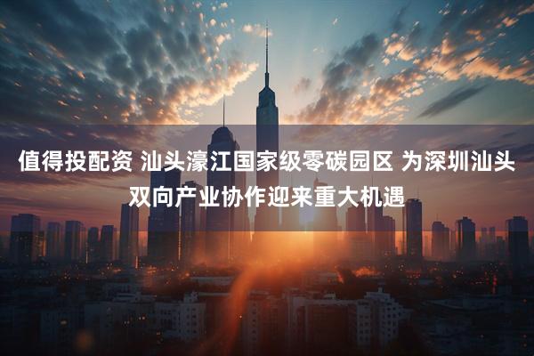 值得投配资 汕头濠江国家级零碳园区 为深圳汕头双向产业协作迎来重大机遇