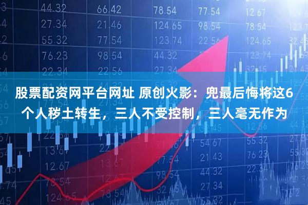 股票配资网平台网址 原创火影：兜最后悔将这6个人秽土转生，三人不受控制，三人毫无作为