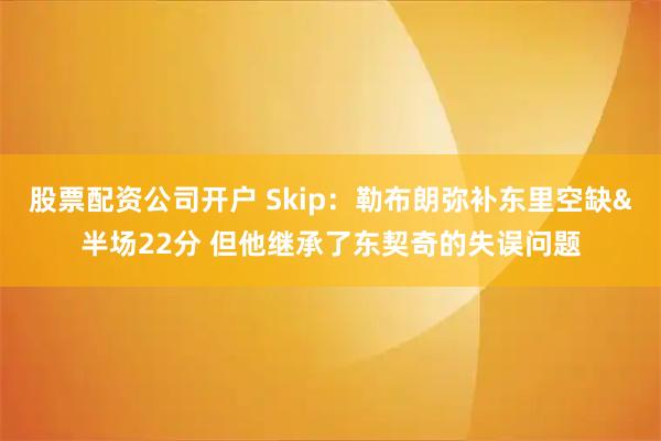 股票配资公司开户 Skip：勒布朗弥补东里空缺&半场22分 但他继承了东契奇的失误问题
