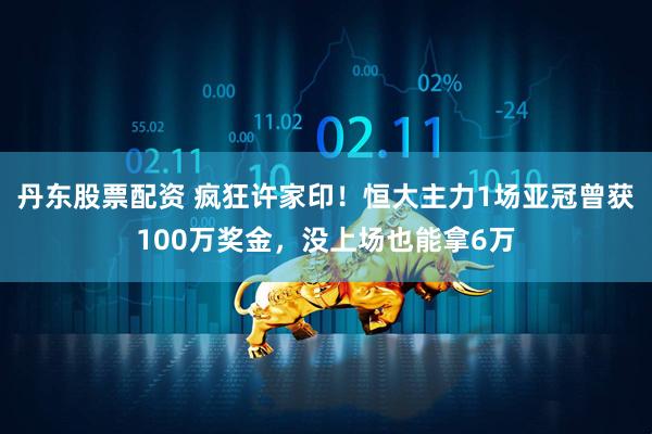 丹东股票配资 疯狂许家印！恒大主力1场亚冠曾获100万奖金，没上场也能拿6万