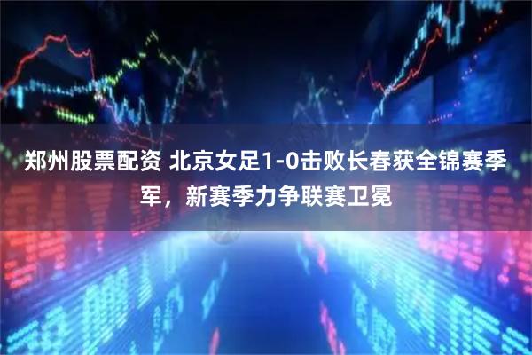 郑州股票配资 北京女足1-0击败长春获全锦赛季军，新赛季力争联赛卫冕