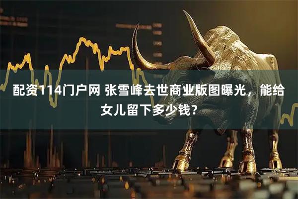 配资114门户网 张雪峰去世商业版图曝光，能给女儿留下多少钱？