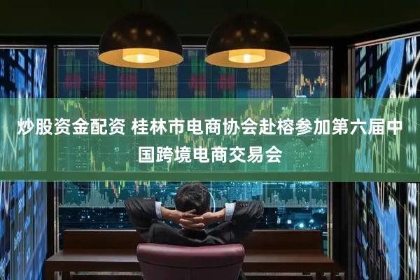 炒股资金配资 桂林市电商协会赴榕参加第六届中国跨境电商交易会