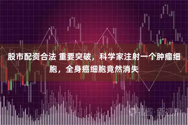 股市配资合法 重要突破，科学家注射一个肿瘤细胞，全身癌细胞竟然消失