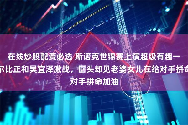 在线炒股配资必选 斯诺克世锦赛上演超级有趣一幕塞尔比正和吴宜泽激战，回头却见老婆女儿在给对手拼命加油