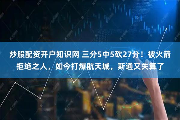 炒股配资开户知识网 三分5中5砍27分！被火箭拒绝之人，如今打爆航天城，斯通又失算了
