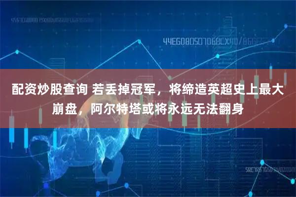 配资炒股查询 若丢掉冠军，将缔造英超史上最大崩盘，阿尔特塔或将永远无法翻身