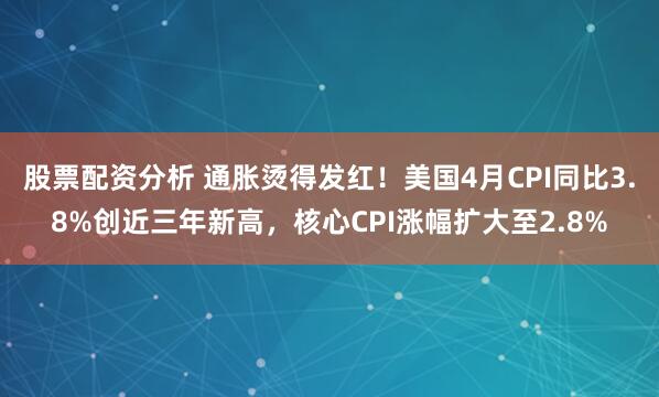 股票配资分析 通胀烫得发红！美国4月CPI同比3.8%创近三年新高，核心CPI涨幅扩大至2.8%
