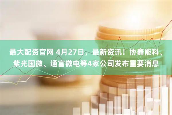 最大配资官网 4月27日，最新资讯！协鑫能科、紫光国微、通富微电等4家公司发布重要消息