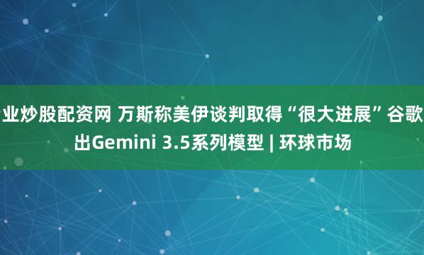 专业炒股配资网 万斯称美伊谈判取得“很大进展”谷歌推出Gemini 3.5系列模型 | 环球市场