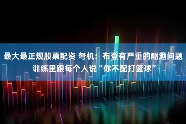 最大最正规股票配资 弩机：布登有严重的酗酒问题 训练里跟每个人说“你不配打篮球”