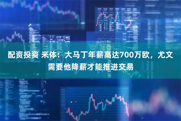 配资投资 米体：大马丁年薪高达700万欧，尤文需要他降薪才能推进交易