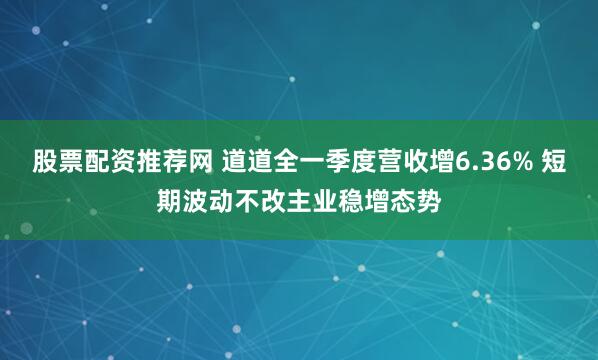 股票配资推荐网 道道全一季度营收增6.36% 短期波动不改主业稳增态势
