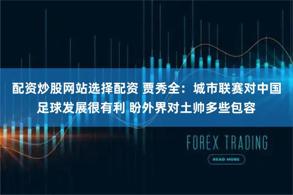 配资炒股网站选择配资 贾秀全：城市联赛对中国足球发展很有利 盼外界对土帅多些包容