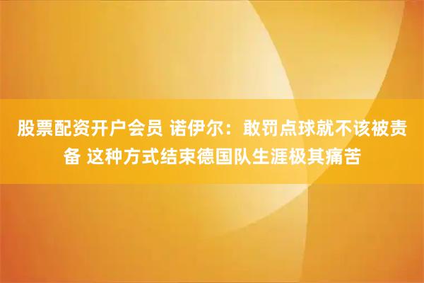 股票配资开户会员 诺伊尔：敢罚点球就不该被责备 这种方式结束德国队生涯极其痛苦