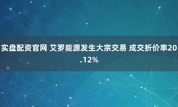 实盘配资官网 艾罗能源发生大宗交易 成交折价率20.12%
